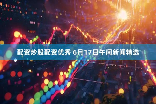配资炒股配资优秀 6月17日午间新闻精选