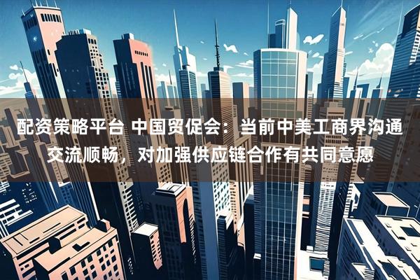 配资策略平台 中国贸促会：当前中美工商界沟通交流顺畅，对加强供应链合作有共同意愿