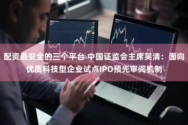 配资最安全的三个平台 中国证监会主席吴清：面向优质科技型企业试点IPO预先审阅机制