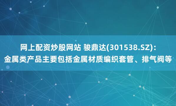 网上配资炒股网站 骏鼎达(301538.SZ)：金属类产品主要包括金属材质编织套管、排气阀等