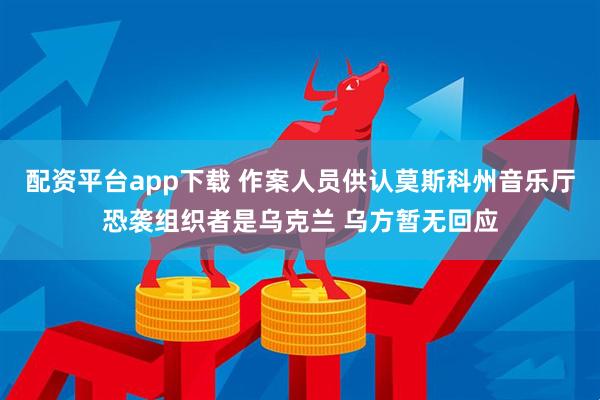 配资平台app下载 作案人员供认莫斯科州音乐厅恐袭组织者是乌克兰 乌方暂无回应