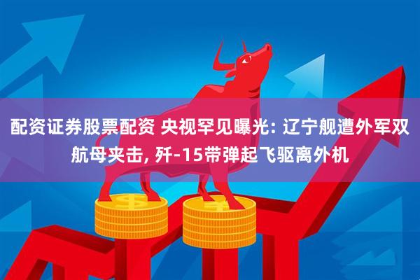 配资证券股票配资 央视罕见曝光: 辽宁舰遭外军双航母夹击, 歼-15带弹起飞驱离外机
