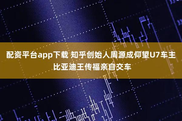 配资平台app下载 知乎创始人周源成仰望U7车主 比亚迪王传福亲自交车