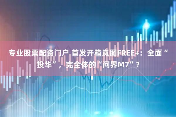 专业股票配资门户 首发开箱岚图FREE+：全面“投华”，完全体的“问界M7”？
