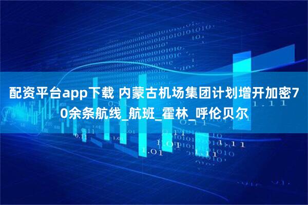 配资平台app下载 内蒙古机场集团计划增开加密70余条航线_航班_霍林_呼伦贝尔