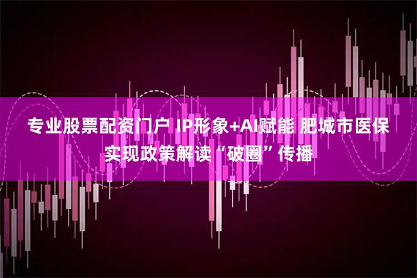 专业股票配资门户 IP形象+AI赋能 肥城市医保实现政策解读“破圈”传播