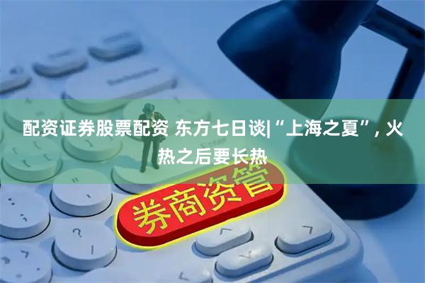配资证券股票配资 东方七日谈|“上海之夏”, 火热之后要长热