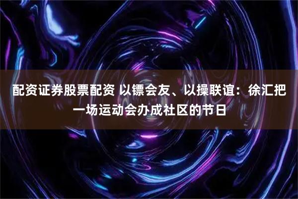 配资证券股票配资 以镖会友、以操联谊：徐汇把一场运动会办成社区的节日