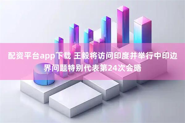 配资平台app下载 王毅将访问印度并举行中印边界问题特别代表第24次会晤