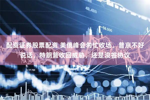 配资证券股票配资 美俄峰会匆忙收场，普京不好说话，特朗普收回威胁，还是没签协议