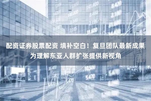 配资证券股票配资 填补空白！复旦团队最新成果为理解东亚人群扩张提供新视角