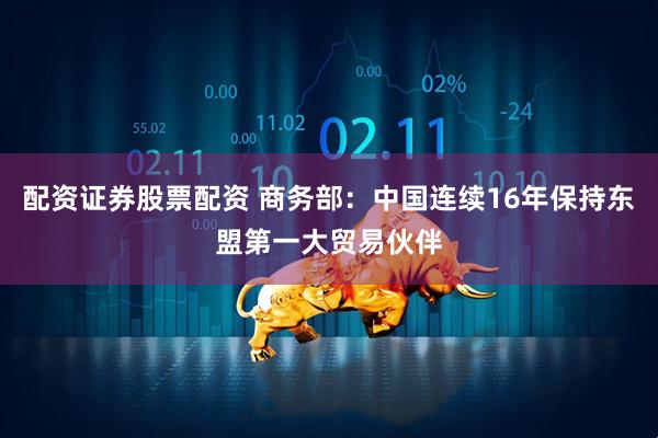 配资证券股票配资 商务部：中国连续16年保持东盟第一大贸易伙伴