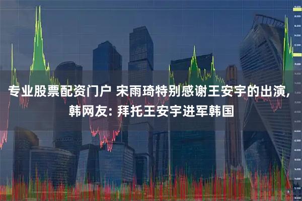 专业股票配资门户 宋雨琦特别感谢王安宇的出演, 韩网友: 拜托王安宇进军韩国