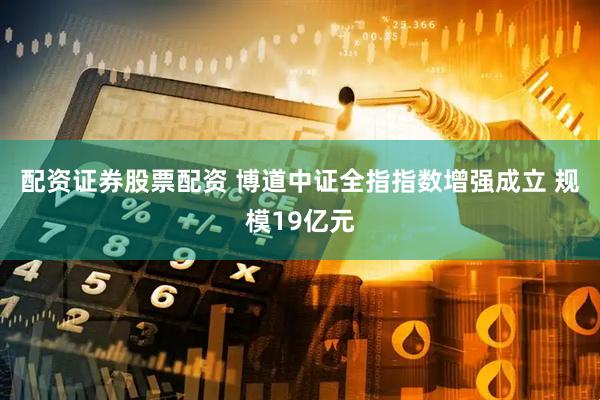配资证券股票配资 博道中证全指指数增强成立 规模19亿元