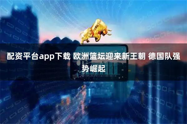 配资平台app下载 欧洲篮坛迎来新王朝 德国队强势崛起