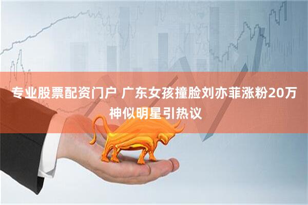 专业股票配资门户 广东女孩撞脸刘亦菲涨粉20万 神似明星引热议