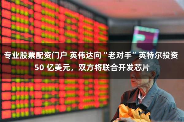 专业股票配资门户 英伟达向“老对手”英特尔投资 50 亿美元，双方将联合开发芯片