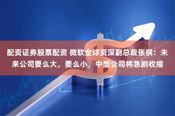 配资证券股票配资 微软全球资深副总裁张祺：未来公司要么大，要么小，中型公司将急剧收缩