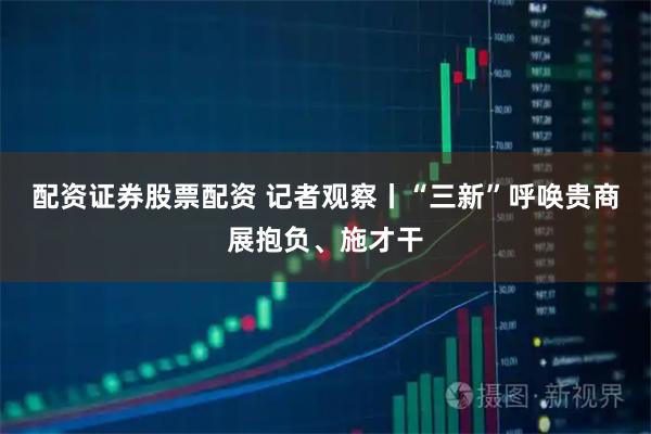 配资证券股票配资 记者观察丨“三新”呼唤贵商展抱负、施才干
