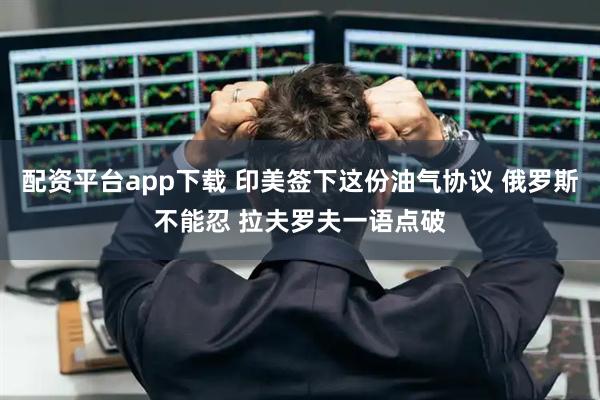 配资平台app下载 印美签下这份油气协议 俄罗斯不能忍 拉夫罗夫一语点破